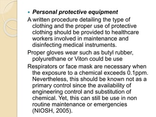  Personal protective equipment
A written procedure detailing the type of
clothing and the proper use of protective
clothing should be provided to healthcare
workers involved in maintenance and
disinfecting medical instruments.
Proper gloves wear such as butyl rubber,
polyurethane or Viton could be use
Respirators or face mask are necessary when
the exposure to a chemical exceeds 0.1ppm.
Nevertheless, this should be known not as a
primary control since the availability of
engineering control and substitution of
chemical. Yet, this can still be use in non
routine maintenance or emergencies
(NIOSH, 2005).
 