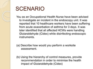 SCENARIO
You as an Occupational Health Nurse have been advised
to investigate an incident in the endoscopy unit. It was
reported that 10 healthcare workers have been suffering
from acute exacerbation of asthma for 3 days. It was
later identified that all affected HCWs were handling
Glutaraldehyde (Cidex) while disinfecting endoscopic
instruments.
(a) Describe how would you perform a worksite
assessment.
(b) Using the hierarchy of control measures, provide
recommendation in order to minimise the health
impact of Glutaraldehyde (Cidex)
 