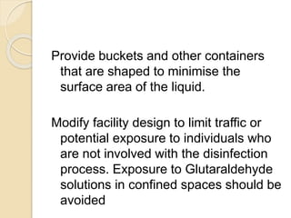 Provide buckets and other containers
that are shaped to minimise the
surface area of the liquid.
Modify facility design to limit traffic or
potential exposure to individuals who
are not involved with the disinfection
process. Exposure to Glutaraldehyde
solutions in confined spaces should be
avoided
 