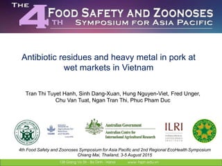 Antibiotic residues and heavy metal in pork at
wet markets in Vietnam
Tran Thi Tuyet Hanh, Sinh Dang-Xuan, Hung Nguyen-Viet, Fred Unger,
Chu Van Tuat, Ngan Tran Thi, Phuc Pham Duc
4th Food Safety and Zoonoses Symposium for Asia Pacific and 2nd Regional EcoHealth Symposium
Chiang Mai, Thailand, 3-5 August 2015
 