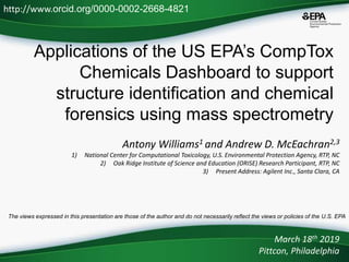 Applications of the US EPA’s CompTox
Chemicals Dashboard to support
structure identification and chemical
forensics using mass spectrometry
Antony Williams1 and Andrew D. McEachran2,3
1) National Center for Computational Toxicology, U.S. Environmental Protection Agency, RTP, NC
2) Oak Ridge Institute of Science and Education (ORISE) Research Participant, RTP, NC
3) Present Address: Agilent Inc., Santa Clara, CA
March 18th 2019
Pittcon, Philadelphia
http://www.orcid.org/0000-0002-2668-4821
The views expressed in this presentation are those of the author and do not necessarily reflect the views or policies of the U.S. EPA
 