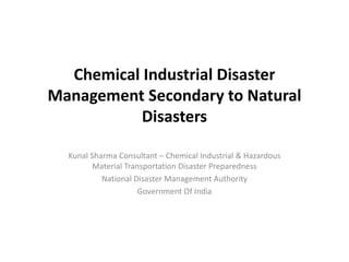 Chemical Industrial Disaster
Management Secondary to Natural
Disasters
Kunal Sharma Consultant – Chemical Industrial & Hazardous
Material Transportation Disaster Preparedness
National Disaster Management Authority
Government Of India
 