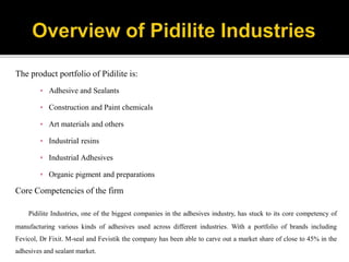 The product portfolio of Pidilite is:
▪ Adhesive and Sealants
▪ Construction and Paint chemicals
▪ Art materials and others
▪ IndustriaI resins
▪ IndustriaI Adhesives
▪ Organic pigment and preparations
Core Competencies of the firm
Pidilite Industries, one of the biggest companies in the adhesives industry, has stuck to its core competency of
manufacturing various kinds of adhesives used across different industries. With a portfolio of brands including
Fevicol, Dr Fixit. M-seal and Fevistik the company has been able to carve out a market share of close to 45% in the
adhesives and sealant market.
 