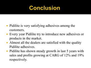  Pidilite is very satisfying adhesives among the
customers.
 Every year Pidilite try to introduce new adhesives or
products in the market.
 Almost all the dealers are satisfied with the quality
Pidilite adhesives.
 Pidilite has shown steady growth in last 5 years with
sales and profits growing at CARG of 12% and 19%
respectively.
 