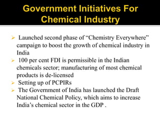  Launched second phase of “Chemistry Everywhere”
campaign to boost the growth of chemical industry in
India
 100 per cent FDI is permissible in the Indian
chemicals sector; manufacturing of most chemical
products is de-licensed
 Setting up of PCPIRs
 The Government of India has launched the Draft
National Chemical Policy, which aims to increase
India’s chemical sector in the GDP .
 