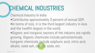 CHEMICAL INDUSTRIES
Chemical Industry In India
•Contributes approximately 3 percent of annual GDP.
•In terms of size, it is the third largest industry in Asia
and the twelfth largest in the world.
•Organic and inorganic sectors of the industry are rapidly
growing. Organic chemicals include petrochemicals.
Inorganic chemicals include sulphuric acid, nitric acid,
alkalis, soda ash, caustic soda, etc.
1November 27, 2020
 