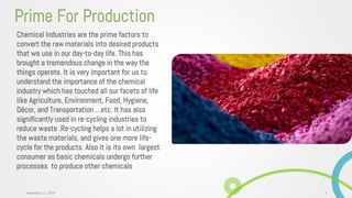 Chemical Industries are the prime factors to
convert the raw materials into desired products
that we use in our day-to-day life. This has
brought a tremendous change in the way the
things operate. It is very important for us to
understand the importance of the chemical
industry which has touched all our facets of life
like Agriculture, Environment, Food, Hygiene,
Décor, and Transportation …etc. It has also
significantly used in re-cycling industries to
reduce waste .Re-cycling helps a lot in utilizing
the waste materials, and gives one more life-
cycle for the products. Also it is its own largest
consumer as basic chemicals undergo further
processes to produce other chemicals
Prime For Production
3November 27, 2020
 