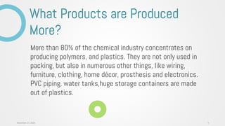 More than 80% of the chemical industry concentrates on
producing polymers, and plastics. They are not only used in
packing, but also in numerous other things, like wiring,
furniture, clothing, home décor, prosthesis and electronics.
PVC piping, water tanks,huge storage containers are made
out of plastics.
What Products are Produced
More?
4November 27, 2020
 