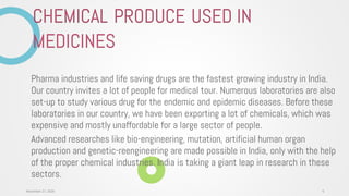 Pharma industries and life saving drugs are the fastest growing industry in India.
Our country invites a lot of people for medical tour. Numerous laboratories are also
set-up to study various drug for the endemic and epidemic diseases. Before these
laboratories in our country, we have been exporting a lot of chemicals, which was
expensive and mostly unaffordable for a large sector of people.
Advanced researches like bio-engineering, mutation, artificial human organ
production and genetic-reengineering are made possible in India, only with the help
of the proper chemical industries. India is taking a giant leap in research in these
sectors.
CHEMICAL PRODUCE USED IN
MEDICINES
6November 27, 2020
 