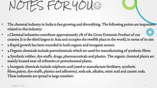 NOTES FOR YOU😃
• The chemical industry in India is fast growing and diversifying. The following points are important
related to this industry:
• 1.Chemical industries contribute approximately 3% of the Gross Domestic Product of our
country.It is the third largest in Asia and occupies the twelfth place in the world, in terms of its size
• 2.Rapid growth has been recorded in both organic and inorganic sectors.
• 3.Organic chemicals include petrochemicals which are used for manufacturing of synthetic fibres
• 4.Synthetic rubber, dye-stuffs, drugs, pharmaceuticals and plastics. The organic chemical plants are
mainly located near oil refineries or petrochemical plants.
• 5.Inorganic chemicals include sulphuric acid (used to manufacture fertilizers, synthetic
fibres,paints, dye-stuffs, plastics and adhesives), soda ash, alkalies, nitric acid and caustic soda.
These industries are spread in large numbers
9November 27, 2020
 