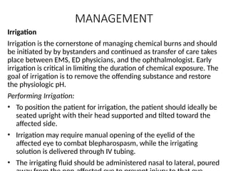 MANAGEMENT
Irrigation
Irrigation is the cornerstone of managing chemical burns and should
be initiated by by bystanders and continued as transfer of care takes
place between EMS, ED physicians, and the ophthalmologist. Early
irrigation is critical in limiting the duration of chemical exposure. The
goal of irrigation is to remove the offending substance and restore
the physiologic pH.
Performing Irrigation:
• To position the patient for irrigation, the patient should ideally be
seated upright with their head supported and tilted toward the
affected side.
• Irrigation may require manual opening of the eyelid of the
affected eye to combat blepharospasm, while the irrigating
solution is delivered through IV tubing.
• The irrigating fluid should be administered nasal to lateral, poured
 