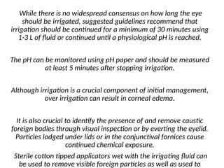 While there is no widespread consensus on how long the eye
should be irrigated, suggested guidelines recommend that
irrigation should be continued for a minimum of 30 minutes using
1-3 L of fluid or continued until a physiological pH is reached.
The pH can be monitored using pH paper and should be measured
at least 5 minutes after stopping irrigation.
Although irrigation is a crucial component of initial management,
over irrigation can result in corneal edema.
It is also crucial to identify the presence of and remove caustic
foreign bodies through visual inspection or by everting the eyelid.
Particles lodged under lids or in the conjunctival fornices cause
continued chemical exposure.
Sterile cotton tipped applicators wet with the irrigating fluid can
be used to remove visible foreign particles as well as used to
 