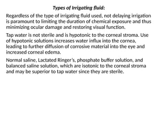 Types of Irrigating fluid:
Regardless of the type of irrigating fluid used, not delaying irrigation
is paramount to limiting the duration of chemical exposure and thus
minimizing ocular damage and restoring visual function.
Tap water is not sterile and is hypotonic to the corneal stroma. Use
of hypotonic solutions increases water influx into the cornea,
leading to further diffusion of corrosive material into the eye and
increased corneal edema.
Normal saline, Lactated Ringer’s, phosphate buffer solution, and
balanced saline solution, which are isotonic to the corneal stroma
and may be superior to tap water since they are sterile.
 