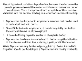 Use of hypertonic solutions is preferable, because they increase the
osmotic pressure to mobilize water and dissolved corrosives out of
corneal tissue. Thus, they prevent further uptake of the corrosive
chemical into the cornea, leading to a reduction in corneal swelling.
• Diphoterine is a hypertonic amphoteric solution that can be used
in both alkali and acid burns.
• Since Diphoterine is amphoteric, it is able to quickly neutralize
the corneal stroma to physiologic pH
• It has a buffering capacity similar to phosphate buffer.
• Diphoterine has been shown to lead to faster re-epithelialization
of the stroma and limit tissue damage, pain, and inflammation.
While Diphoterine may be the irrigating fluid of choice, immediate
irrigation should not be delayed if Diphoterine not readily available.
 