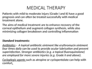 MEDICAL THERAPY
Patients with mild to moderate injury (Grade I and II) have a good
prognosis and can often be treated successfully with medical
treatment alone.
The aims of medical treatment are to enhance recovery of the
corneal epithelium and augment collagen synthesis, while also
minimizing collagen breakdown and controlling inflammation
Standard treatments:
Antibiotics - A topical antibiotic ointment like erythromycin ointment
four times daily can be used to provide ocular lubrication and prevent
superinfection. Stronger antibiotics (e.g. a topical fluoroquinolone)
are employed for more severe injuries (e.g. Grade II and above).
Cycloplegic agents such as atropine or cyclopentolate can help with
comfort.
 
