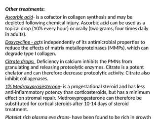 Other treatments:
Ascorbic acid- is a cofactor in collagen synthesis and may be
depleted following chemical injury. Ascorbic acid can be used as a
topical drop (10% every hour) or orally (two grams, four times daily
in adults).
Doxycycline - acts independently of its antimicrobial properties to
reduce the effects of matrix metalloproteinases (MMPs), which can
degrade type I collagen.
Citrate drops: Deficiency in calcium inhibits the PMNs from
granulating and releasing proteolytic enzymes. Citrate is a potent
chelator and can therefore decrease proteolytic activity. Citrate also
inhibit collagenases.
1% Medroxyprogesterone- is a progestational steroid and has less
anti-inflammatory potency than corticosteroids, but has a minimum
effect on stromal repair. Medroxyprogesterone can therefore be
substituted for cortical steroids after 10-14 days of steroid
treatment.
Platelet rich plasma eye drops- have been found to be rich in growth
 
