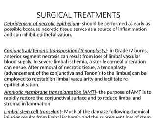 SURGICAL TREATMENTS
Debridement of necrotic epithelium- should be performed as early as
possible because necrotic tissue serves as a source of inflammation
and can inhibit epithelialization.
Conjunctival/Tenon’s transposition (Tenonplasty)- in Grade IV burns,
anterior segment necrosis can result from loss of limbal vascular
blood supply. In severe limbal ischemia, a sterile corneal ulceration
can ensue. After removal of necrotic tissue, a tenonplasty
(advancement of the conjunctiva and Tenon’s to the limbus) can be
employed to reestablish limbal vascularity and facilitate re-
epithelialization.
Amniotic membrane transplantation (AMT)- the purpose of AMT is to
rapidly restore the conjunctival surface and to reduce limbal and
stromal inflammation.
Limbal stem cell transplant- Much of the damage following chemical
 
