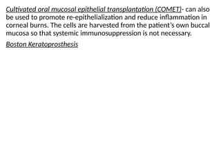 Cultivated oral mucosal epithelial transplantation (COMET)- can also
be used to promote re-epithelialization and reduce inflammation in
corneal burns. The cells are harvested from the patient’s own buccal
mucosa so that systemic immunosuppression is not necessary.
Boston Keratoprosthesis
 