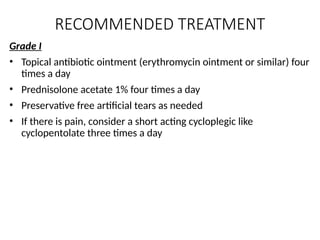 RECOMMENDED TREATMENT
Grade I
• Topical antibiotic ointment (erythromycin ointment or similar) four
times a day
• Prednisolone acetate 1% four times a day
• Preservative free artificial tears as needed
• If there is pain, consider a short acting cycloplegic like
cyclopentolate three times a day
 