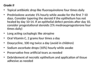 Grade II
• Topical antibiotic drop like fluoroquinolone four times daily
• Prednisolone acetate 1% hourly while awake for the first 7-10
days. Consider tapering the steroid if the epithelium has not
healed by day 10-14. If an epithelial defect persists after day 10,
consider progestational steroids (1% medroxyprogesterone four
times daily)
• Long acting cycloplegic like atropine
• Oral Vitamin C, 2 grams four times a day
• Doxycycline, 100 mg twice a day (avoid in children)
• Sodium ascorbate drops (10%) hourly while awake
• Preservative free artificial tears as needed
• Debridement of necrotic epithelium and application of tissue
adhesive as needed
 