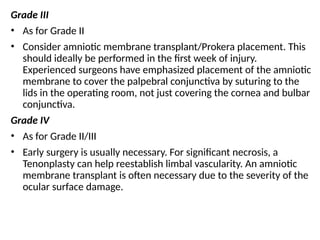 Grade III
• As for Grade II
• Consider amniotic membrane transplant/Prokera placement. This
should ideally be performed in the first week of injury.
Experienced surgeons have emphasized placement of the amniotic
membrane to cover the palpebral conjunctiva by suturing to the
lids in the operating room, not just covering the cornea and bulbar
conjunctiva.
Grade IV
• As for Grade II/III
• Early surgery is usually necessary. For significant necrosis, a
Tenonplasty can help reestablish limbal vascularity. An amniotic
membrane transplant is often necessary due to the severity of the
ocular surface damage.
 