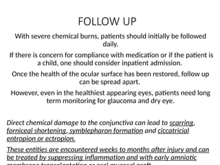 FOLLOW UP
With severe chemical burns, patients should initially be followed
daily.
If there is concern for compliance with medication or if the patient is
a child, one should consider inpatient admission.
Once the health of the ocular surface has been restored, follow up
can be spread apart.
However, even in the healthiest appearing eyes, patients need long
term monitoring for glaucoma and dry eye.
Direct chemical damage to the conjunctiva can lead to scarring,
forniceal shortening, symblepharon formation and ciccatricial
entropion or ectropion.
These entities are encountered weeks to months after injury and can
be treated by suppressing inflammation and with early amniotic
 