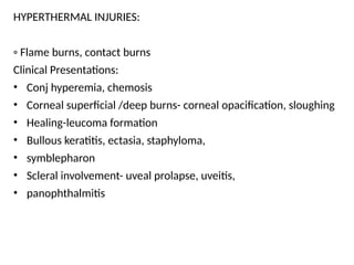 HYPERTHERMAL INJURIES:
◦ Flame burns, contact burns
Clinical Presentations:
• Conj hyperemia, chemosis
• Corneal superficial /deep burns- corneal opacification, sloughing
• Healing-leucoma formation
• Bullous keratitis, ectasia, staphyloma,
• symblepharon
• Scleral involvement- uveal prolapse, uveitis,
• panophthalmitis
 