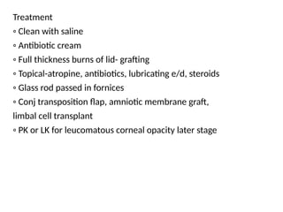 Treatment
◦ Clean with saline
◦ Antibiotic cream
◦ Full thickness burns of lid- grafting
◦ Topical-atropine, antibiotics, lubricating e/d, steroids
◦ Glass rod passed in fornices
◦ Conj transposition flap, amniotic membrane graft,
limbal cell transplant
◦ PK or LK for leucomatous corneal opacity later stage
 