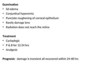 Examination
• lid edema
• Conjuntival hyperemia
• Punctate roughening of corneal epithelium
• Rarely damage lens
• Radiation does not reach the retina
Treatment
• Cycloplegic
• P & B for 12-24 hrs
• Analgesic
Prognosis - damage is transient all recovered within 24-48 hrs
 