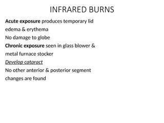 INFRARED BURNS
Acute exposure produces temporary lid
edema & erythema
No damage to globe
Chronic exposure seen in glass blower &
metal furnace stocker
Develop cataract
No other anterior & posterior segment
changes are found
 