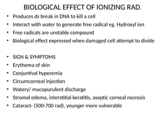 BIOLOGICAL EFFECT OF IONIZING RAD.
• Produces ds break in DNA to kill a cell
• Interact with water to generate free radical eg. Hydroxyl ion
• Free radicals are unstable compound
• Biological effect expressed when damaged cell attempt to divide
• SIGN & SYMPTOMS
• Erythema of skin
• Conjuntival hyperemia
• Circumcorneal injection
• Watery/ mucopurulent discharge
• Stromal edema, interstitial keratitis, aseptic corneal necrosis
• Cataract- (500-700 rad), younger more vulnerable
 