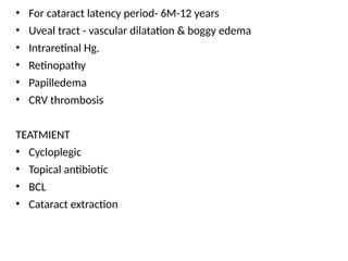 • For cataract latency period- 6M-12 years
• Uveal tract - vascular dilatation & boggy edema
• Intraretinal Hg.
• Retinopathy
• Papilledema
• CRV thrombosis
TEATMIENT
• Cycloplegic
• Topical antibiotic
• BCL
• Cataract extraction
 