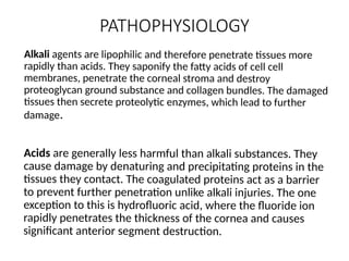 PATHOPHYSIOLOGY
Alkali agents are lipophilic and therefore penetrate tissues more
rapidly than acids. They saponify the fatty acids of cell cell
membranes, penetrate the corneal stroma and destroy
proteoglycan ground substance and collagen bundles. The damaged
tissues then secrete proteolytic enzymes, which lead to further
damage.
Acids are generally less harmful than alkali substances. They
cause damage by denaturing and precipitating proteins in the
tissues they contact. The coagulated proteins act as a barrier
to prevent further penetration unlike alkali injuries. The one
exception to this is hydrofluoric acid, where the fluoride ion
rapidly penetrates the thickness of the cornea and causes
significant anterior segment destruction.
 