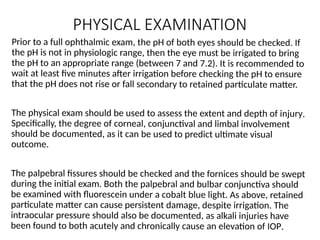 PHYSICAL EXAMINATION
Prior to a full ophthalmic exam, the pH of both eyes should be checked. If
the pH is not in physiologic range, then the eye must be irrigated to bring
the pH to an appropriate range (between 7 and 7.2). It is recommended to
wait at least five minutes after irrigation before checking the pH to ensure
that the pH does not rise or fall secondary to retained particulate matter.
The physical exam should be used to assess the extent and depth of injury.
Specifically, the degree of corneal, conjunctival and limbal involvement
should be documented, as it can be used to predict ultimate visual
outcome.
The palpebral fissures should be checked and the fornices should be swept
during the initial exam. Both the palpebral and bulbar conjunctiva should
be examined with fluorescein under a cobalt blue light. As above, retained
particulate matter can cause persistent damage, despite irrigation. The
intraocular pressure should also be documented, as alkali injuries have
been found to both acutely and chronically cause an elevation of IOP.
 