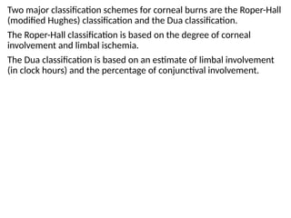 Two major classification schemes for corneal burns are the Roper-Hall
(modified Hughes) classification and the Dua classification.
The Roper-Hall classification is based on the degree of corneal
involvement and limbal ischemia.
The Dua classification is based on an estimate of limbal involvement
(in clock hours) and the percentage of conjunctival involvement.
 