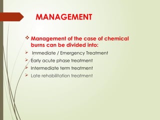 MANAGEMENT
 Management of the case of chemical
burns can be divided into:
 Immediate / Emergency Treatment
 Early acute phase treatment
 Intermediate term treatment
 Late rehabilitation treatment
 