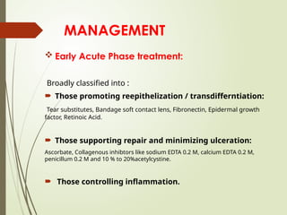 MANAGEMENT
 Early Acute Phase treatment:
Broadly classified into :
 Those promoting reepithelization / transdifferntiation:
Tear substitutes, Bandage soft contact lens, Fibronectin, Epidermal growth
factor, Retinoic Acid.
 Those supporting repair and minimizing ulceration:
Ascorbate, Collagenous inhibtors like sodium EDTA 0.2 M, calcium EDTA 0.2 M,
penicillum 0.2 M and 10 % to 20%acetylcystine.
 Those controlling inflammation.
 