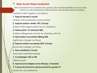  Early Acute Phase treatment:
Aim of treatment is to restore the cornea with normal epithelium and a clear
stroma by decreasing the inflammation and enhancing the healing.
Treatment after irrigation is as follows:
1. Topical steroids 2 hourly
(inhibits PMN proliferation and function)
2. Topical sodium citrate 10% 2 hourly
(inhibits PMN degranulation by Ca chelation)
3. Tetracycline 1% ointment QID
(inhibits collagenase enzyme by chelating with Zn)
4. Oral sodium ascorbate 500mg QID
(promotes collagen synthesis)
5. Topical sodium ascorbate 20% 2 hourly
(promotes collagen synthesis)
6. Tear substitutes 2 hourly
(promotes epithelial healing)
7. Cycloplegics TDS or BD
(relieves pain)
8. Topical/oral antiglaucoma therapy, if needed
9. Conjunctival/tenons advancement for grade-IV.
(Improves vascularization)
 