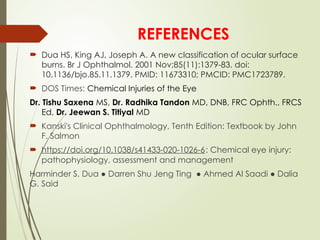 REFERENCES
 Dua HS, King AJ, Joseph A. A new classification of ocular surface
burns. Br J Ophthalmol. 2001 Nov;85(11):1379-83. doi:
10.1136/bjo.85.11.1379. PMID: 11673310; PMCID: PMC1723789.
 DOS Times: Chemical Injuries of the Eye
Dr. Tishu Saxena MS, Dr. Radhika Tandon MD, DNB, FRC Ophth., FRCS
Ed, Dr. Jeewan S. Titiyal MD
 Kanski's Clinical Ophthalmology, Tenth Edition: Textbook by John
F. Salmon
 https://doi.org/10.1038/s41433-020-1026-6: Chemical eye injury:
pathophysiology, assessment and management
Harminder S. Dua ● Darren Shu Jeng Ting ● Ahmed Al Saadi ● Dalia
G. Said
 