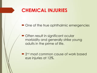 CHEMICAL INJURIES
 One of the true ophthalmic emergencies
 Often result in significant ocular
morbidity and generally strike young
adults in the prime of life.
 2nd
most common cause of work based
eye injuries at 12%.
 