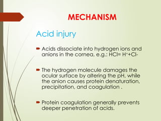 Acid injury
 Acids dissociate into hydrogen ions and
anions in the cornea, e.g.: HCl= H+
+Cl-
 The hydrogen molecule damages the
ocular surface by altering the pH, while
the anion causes protein denaturation,
precipitation, and coagulation .
 Protein coagulation generally prevents
deeper penetration of acids.
MECHANISM
 