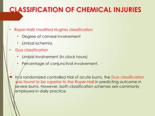 • Roper-Hall/ modified Hughes classification
• Degree of corneal involvement
• Limbal ischemia.
• Dua classification
• Limbal involvement (in clock hours)
• Percentage of conjunctival involvement.
 In a randomized controlled trial of acute burns, the Dua classification
was found to be superior to the Roper-Hall in predicting outcome in
severe burns. However, both classification schemes are commonly
employed in daily practice.
CLASSIFICATION OF CHEMICAL INJURIES
 