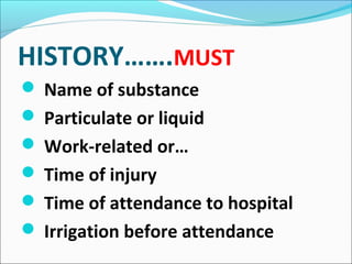 HISTORY…….MUST
 Name of substance
 Particulate or liquid
 Work-related or…
 Time of injury
 Time of attendance to hospital
 Irrigation before attendance
 