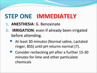 STEP ONE IMMEDIATELY
1. ANESTHESIA: G. Benoxinate
2. IRRIGATION: even if already been irrigated
before attending.
 At least 30 minutes (Normal saline, Lactated
ringer, BSS) until pH returns normal (7).
 Consider rechecking pH after a further 15-30
minutes for lime and other particulate
chemicals
 