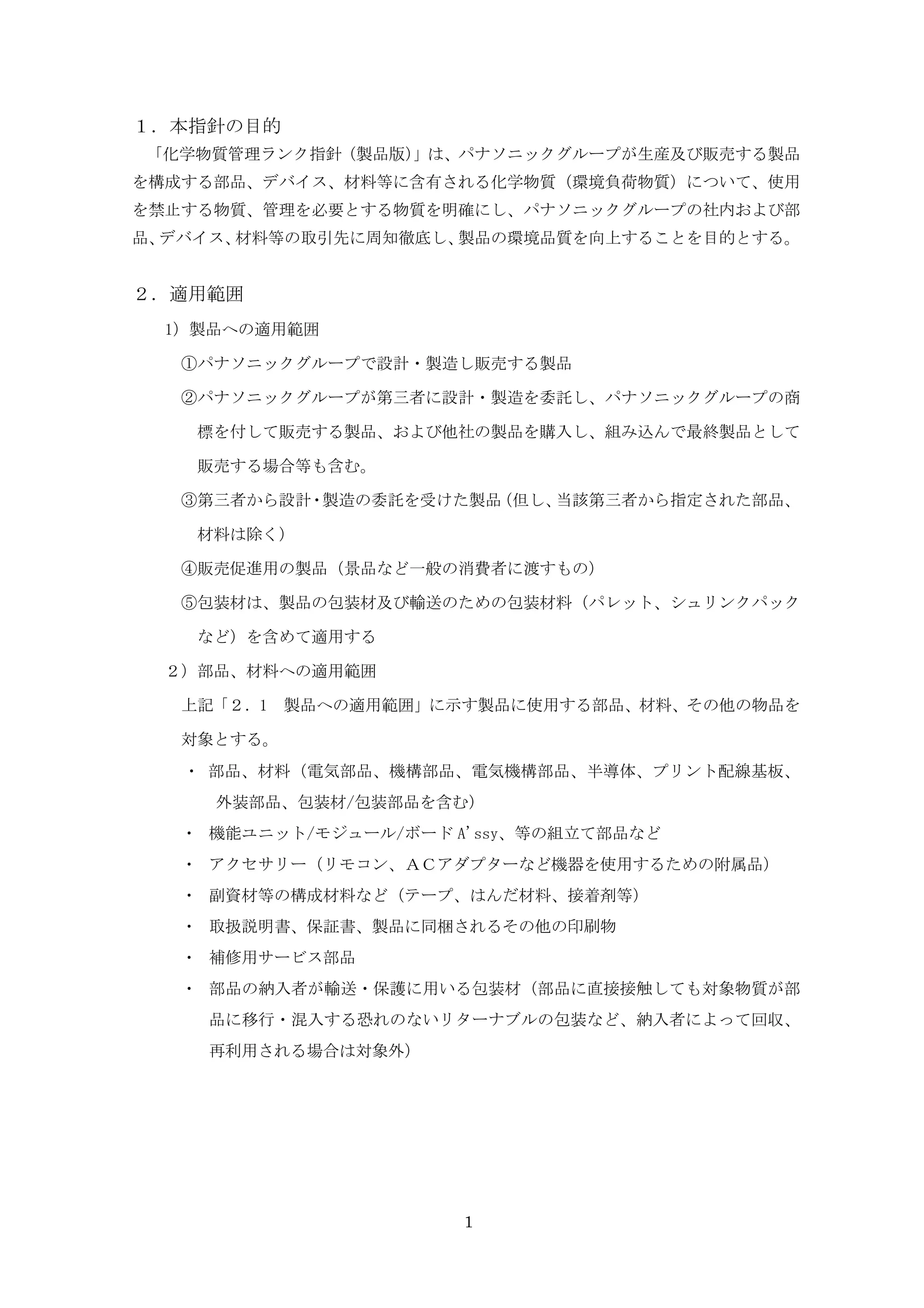 １．本指針の目的
「化学物質管理ランク指針（製品版）」は、パナソニックグループが生産及び販売する製品
を構成する部品、デバイス、材料等に含有される化学物質（環境負荷物質）について、使用
を禁止する物質、管理を必要とする物質を明確にし、パナソニックグループの社内および部
品、デバイス、材料等の取引先に周知徹底し、製品の環境品質を向上することを目的とする。


２．適用範囲
  1）製品への適用範囲

   ①パナソニックグループで設計・製造し販売する製品

   ②パナソニックグループが第三者に設計・製造を委託し、パナソニックグループの商

    標を付して販売する製品、および他社の製品を購入し、組み込んで最終製品として

    販売する場合等も含む。

   ③第三者から設計・製造の委託を受けた製品（但し、当該第三者から指定された部品、

    材料は除く）

   ④販売促進用の製品（景品など一般の消費者に渡すもの）

   ⑤包装材は、製品の包装材及び輸送のための包装材料（パレット、シュリンクパック

    など）を含めて適用する

  ２）部品、材料への適用範囲

   上記「２．1 製品への適用範囲」に示す製品に使用する部品、材料、その他の物品を

   対象とする。
   ・ 部品、材料（電気部品、機構部品、電気機構部品、半導体、プリント配線基板、
     外装部品、包装材/包装部品を含む）
   ・ 機能ユニット/モジュール/ボード A'ssy、等の組立て部品など
   ・ アクセサリー（リモコン、ＡＣアダプターなど機器を使用するための附属品）
   ・ 副資材等の構成材料など（テープ、はんだ材料、接着剤等）
   ・ 取扱説明書、保証書、製品に同梱されるその他の印刷物
   ・ 補修用サービス部品
   ・ 部品の納入者が輸送・保護に用いる包装材（部品に直接接触しても対象物質が部
    品に移行・混入する恐れのないリターナブルの包装など、納入者によって回収、
    再利用される場合は対象外）




                       1
 