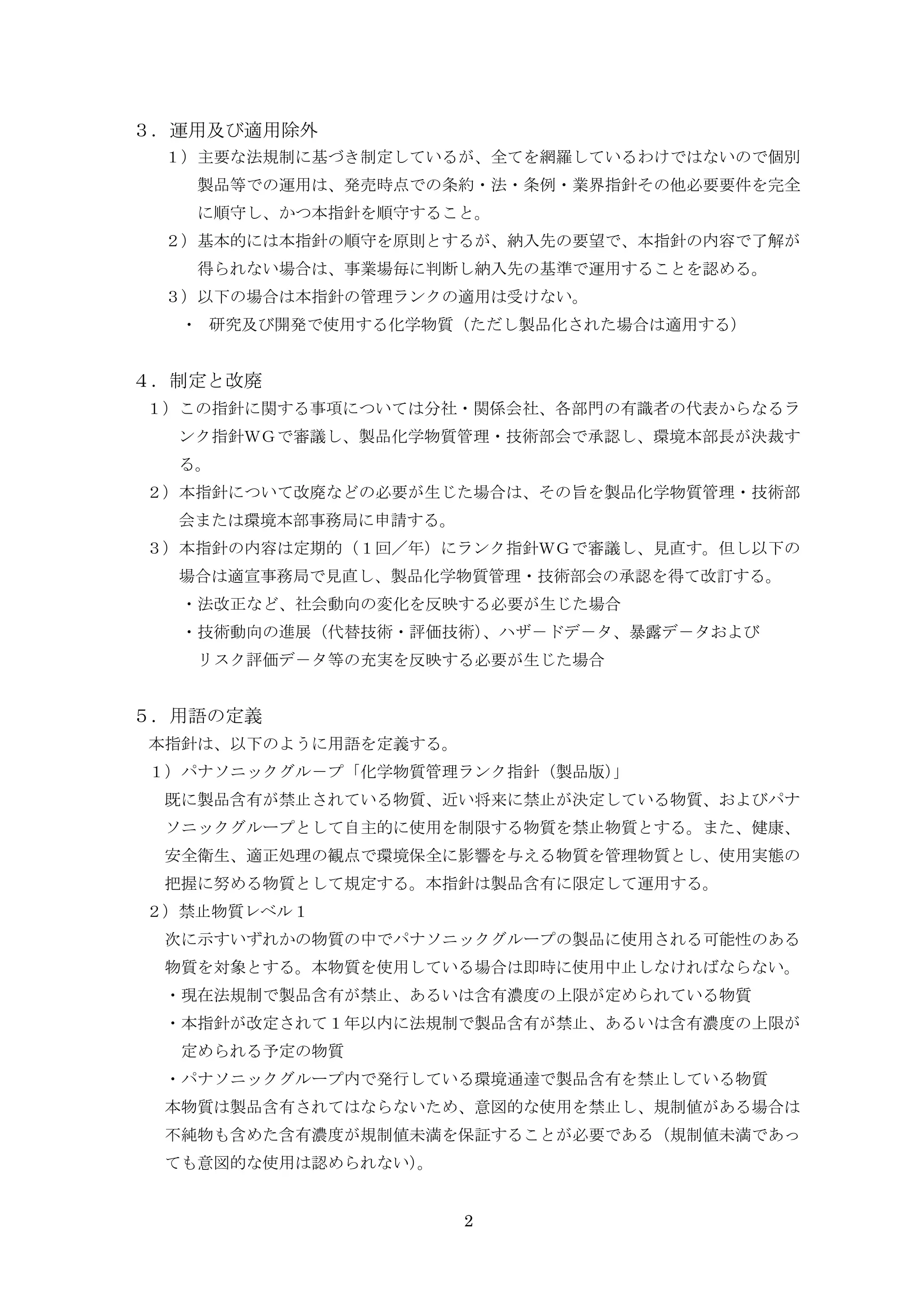 ３．運用及び適用除外
 １）主要な法規制に基づき制定しているが、全てを網羅しているわけではないので個別
   製品等での運用は、発売時点での条約・法・条例・業界指針その他必要要件を完全
   に順守し、かつ本指針を順守すること。
 ２）基本的には本指針の順守を原則とするが、納入先の要望で、本指針の内容で了解が
   得られない場合は、事業場毎に判断し納入先の基準で運用することを認める。
 ３）以下の場合は本指針の管理ランクの適用は受けない。
  ・ 研究及び開発で使用する化学物質（ただし製品化された場合は適用する）


４．制定と改廃
１）この指針に関する事項については分社・関係会社、各部門の有識者の代表からなるラ
  ンク指針ＷＧで審議し、製品化学物質管理・技術部会で承認し、環境本部長が決裁す
  る。
２）本指針について改廃などの必要が生じた場合は、その旨を製品化学物質管理・技術部
  会または環境本部事務局に申請する。
３）本指針の内容は定期的（１回／年）にランク指針ＷＧで審議し、見直す。但し以下の
  場合は適宣事務局で見直し、製品化学物質管理・技術部会の承認を得て改訂する。
  ・法改正など、社会動向の変化を反映する必要が生じた場合
  ・技術動向の進展（代替技術・評価技術）、ハザ－ドデ－タ、暴露デ－タおよび
   リスク評価デ－タ等の充実を反映する必要が生じた場合


５．用語の定義
本指針は、以下のように用語を定義する。
１）パナソニックグル－プ「化学物質管理ランク指針（製品版）」
 既に製品含有が禁止されている物質、近い将来に禁止が決定している物質、およびパナ
 ソニックグループとして自主的に使用を制限する物質を禁止物質とする。また、健康、
 安全衛生、適正処理の観点で環境保全に影響を与える物質を管理物質とし、使用実態の
 把握に努める物質として規定する。本指針は製品含有に限定して運用する。
２）禁止物質レベル１
 次に示すいずれかの物質の中でパナソニックグループの製品に使用される可能性のある
 物質を対象とする。本物質を使用している場合は即時に使用中止しなければならない。
 ・現在法規制で製品含有が禁止、あるいは含有濃度の上限が定められている物質
 ・本指針が改定されて１年以内に法規制で製品含有が禁止、あるいは含有濃度の上限が
  定められる予定の物質
 ・パナソニックグループ内で発行している環境通達で製品含有を禁止している物質
 本物質は製品含有されてはならないため、意図的な使用を禁止し、規制値がある場合は
 不純物も含めた含有濃度が規制値未満を保証することが必要である（規制値未満であっ
                。
 ても意図的な使用は認められない）


                      2
 
