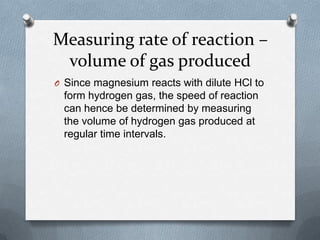 Measuring rate of reaction –
volume of gas produced
O Since magnesium reacts with dilute HCl to

form hydrogen gas, the speed of reaction
can hence be determined by measuring
the volume of hydrogen gas produced at
regular time intervals.

 