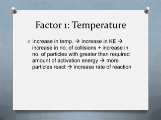 Factor 1: Temperature
O Increase in temp.  increase in KE 

increase in no. of collisions + increase in
no. of particles with greater than required
amount of activation energy  more
particles react  increase rate of reaction

 