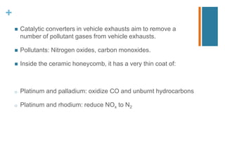 +
 Catalytic converters in vehicle exhausts aim to remove a
number of pollutant gases from vehicle exhausts.
 Pollutants: Nitrogen oxides, carbon monoxides.
 Inside the ceramic honeycomb, it has a very thin coat of:
o Platinum and palladium: oxidize CO and unburnt hydrocarbons
o Platinum and rhodium: reduce NOx to N2
 