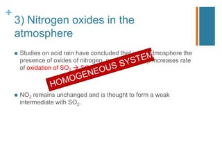 +
3) Nitrogen oxides in the
atmosphere
 Studies on acid rain have concluded that in the atmosphere the
presence of oxides of nitrogen, particularly NO2, increases rate
of oxidation of SO2  SO3.
 NO2 remains unchanged and is thought to form a weak
intermediate with SO2.
 